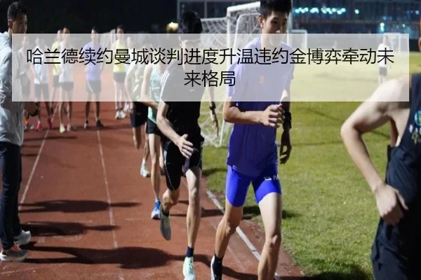 哈兰德续约曼城谈判进度升温违约金博弈牵动未来格局