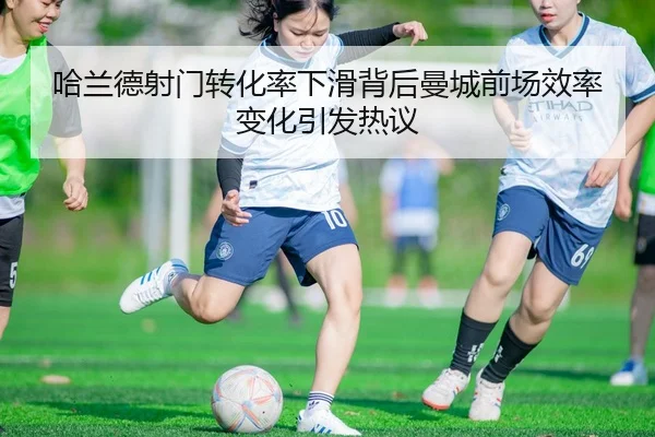 哈兰德射门转化率下滑背后曼城前场效率变化引发热议